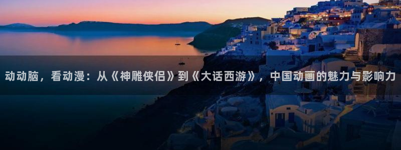 风车动漫首页：动动脑，看动漫：从《神雕侠侣》到《大话西游》，中国动画的魅力与影响力