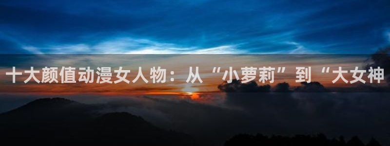 冤罪风车动漫网：十大颜值动漫女人物：从“小萝莉”到“大女神