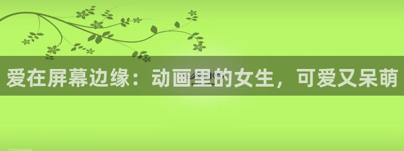 风车动漫好看的动漫：爱在屏幕边缘：动画里的女生，可爱又呆萌