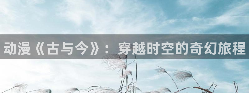风车动漫黑兽全集免费观看：动漫《古与今》：穿越时空的奇幻旅程